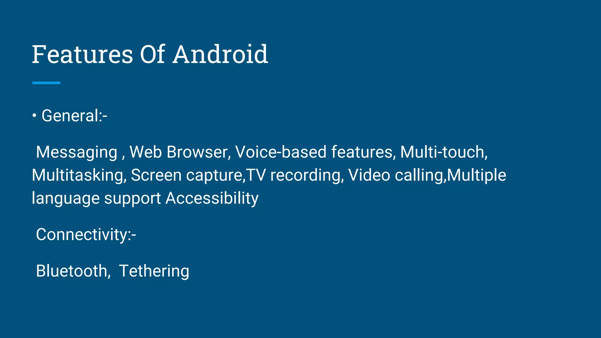 Features Of Android
• General:-
Messaging , Web Browser, Voice-based features, Multi-touch,
Multitasking, Screen capture,TV recording, Video calling,Multiple
language support Accessibility
Connectivity:-
Bluetooth, Tethering
 