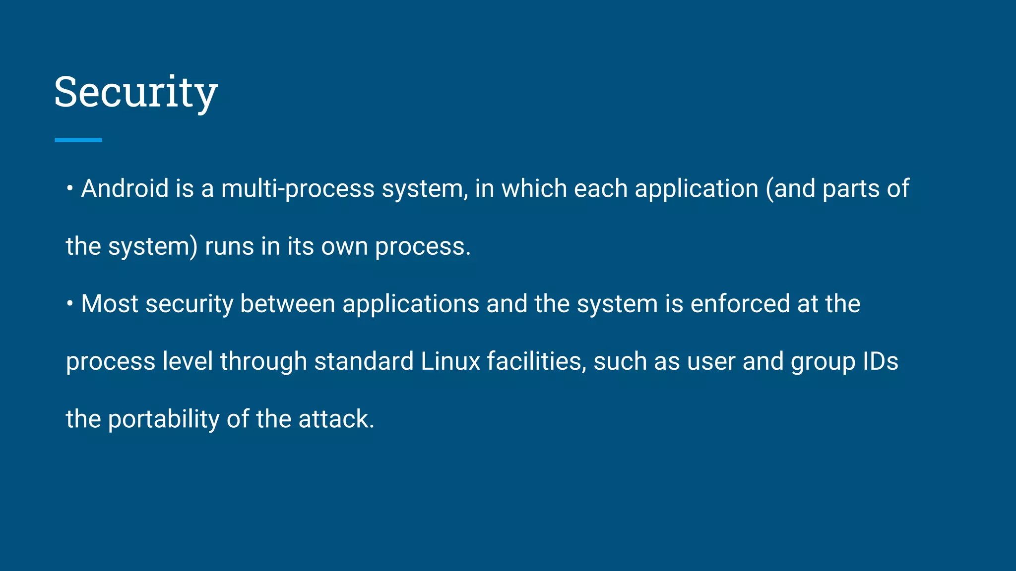 Security
• Android is a multi-process system, in which each application (and parts of
the system) runs in its own process.
• Most security between applications and the system is enforced at the
process level through standard Linux facilities, such as user and group IDs
the portability of the attack.
 