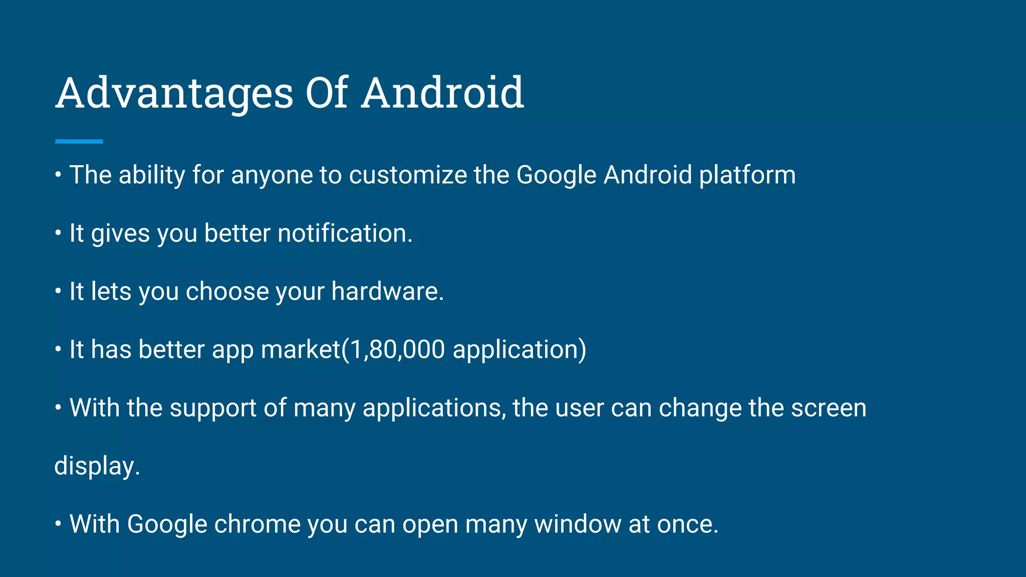 Advantages Of Android
• The ability for anyone to customize the Google Android platform
• It gives you better notification.
• It lets you choose your hardware.
• It has better app market(1,80,000 application)
• With the support of many applications, the user can change the screen
display.
• With Google chrome you can open many window at once.
 