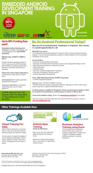 Up to 50% Funding Sup-                                        Be An Android Professional Today!!
port!!                                                         May you be an entrepreneur, employee or employer, this course
Embedded Android Development                                   is a great opportunity fo r all.
Training is available in Singapore, with
Funding Support from *IDA CITREP                               What Will You Learn?
Expanded.                                                      The Embedded Android Development Training is 5 day, 40 hours intensive learning
                                                               program. You can develop applications based on Android platform on the successful
MR Ref Code: CITREP1112/MR/11-                                 completion of the course.
05/411
                                                               Course Outline
Google’s Android operating system is                           • Overview of Android Stack and Kernel
built on open-source and has already                           • Overview of Android build environment, source code management (Repo & GIT)
been adopted by leading mobile manu-                           • Basic Structure & features of Android tool chain
facturers, automotive and electronic                           • Android Runtime
industries                                                     • Android Porting
                                                               • Overview of Android Application Framework
Ideate and create mobile applications,                         • Overview of Database, Security and UI
Launch them on app stores, Create a                            • Android Application Development
buzz!
                                                               Fees : SGD 2500 (Supported by CITREP* Expanded)
Get employed with mobile application                           * CITREP Expanded supports:
development company!!
                                                               [[MR Ref Code: CITREP1112/MR/11-05/411]
Train your work force on this latest                           *CITREP Expanded supports: Emerging Infocomm Skills @ up to 50% of the course
happening open source mobile                                   and/or exam fees, capped at $2500 per trainee.
platform!!!
                                                               Funding support is eligible for Singapore citizens and permanent residents. Valid
                                                               for courses and examinations commencing on or before 31 March 2013.
LEARN Android From The
Experts & Be The Early Bird                                    Terms and conditions apply. Please visit www.ida.gov.sg/citrep for full details.
To Reap Maximum Career
Benefits!                                                      Call: Ms. Archana +65 6324 4424 (ext 127)/ +65 9183 8675 for queries or write to
                                                               info.android@sqlstar.com



Other Trainings Available Now




Cloud Training For                                              Android Apps                                Business Analytics
CIOs                                                            Training                                    Training using Excel
SQL STAR is introducing cloud train-                            Hands On Workshop                           This training covers connecting
ing for CIOs. Its a one day intensive                                                                       Excel to SQL server cubes for
learning program for decision makers.                           May you be the next millionaire…            analysing sales trends, supply chain
                                                                Apps downloads are growing                  analysis, profitability analysis,
You will get an in-depth knowledge of                           crazy…                                      profiling customers, inventory
cloud computing technology, Virtual-                                                                        reports etc.
ization, Delivery models , Security in                          Ideate and create mobile applica-
Cloud, Challenges and the Future of                             tions, Launch them on app stores,
Cloud.                                                          Create a buzz!!




International SQL Star Pte. Ltd                               100 Beach Road #12-02, Shaw Tower Singapore 189702.
(A wholly owned subsidiary of SQL                             Telephone: +65 6324 4424
Star International Ltd, India)                                Fax: +65 6324 4425


Portions of this page are modifications based on work created and shared by Google
and used according to terms described in the Creative Commons 3.0 Attribution License.

All Rights Reserved © 2012 International SQL Star Pte Ltd, Singapore.
 