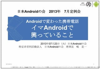 JAG
7月定例
2013/9/12 1
Androidで変わった携帯電話
イマAndroidで
興っていること
2013年07月23日（火）日本Androidの会
特定非営利活動法人 日本Androidの会 理事長 嶋 是一
この資料内容の一部には、Googleが作成、提供しているコンテンツを複製したものが含まれておりクリエイティブ コモンズの表示 2.5 ライセンスに記載の条件に従って使用し
日本Androidの会 2013年 7月定例会
 