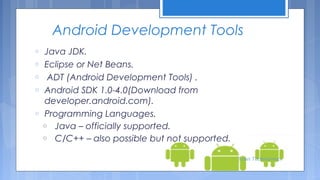 Android Development Tools
o
o
o
o
o

Java JDK.
Eclipse or Net Beans.
ADT (Android Development Tools) .
Android SDK 1.0-4.0(Download from
developer.android.com).
Programming Languages.
o Java – officially supported.
o C/C++ – also possible but not supported.
Tenet Technetronics

 