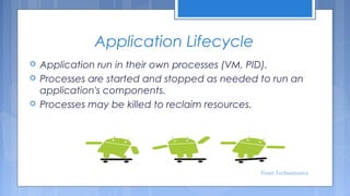 Application Lifecycle




Application run in their own processes (VM, PID).
Processes are started and stopped as needed to run an
application's components.
Processes may be killed to reclaim resources.

Tenet Technetronics

 