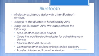 Bluetooth
o
o
o

wirelessly exchange data with other Bluetooth
devices.
 access to the Bluetooth functionality APIs.
Using the Bluetooth APIs, We can perform the
following:






Scan for other Bluetooth devices
Query the local Bluetooth adapter for paired Bluetooth
devices
Establish RFCOMM channels
Connect to other devices through service discovery
Tenet Technetronics
Transfer data to and from other devices.

 