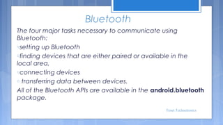 Bluetooth
The four major tasks necessary to communicate using
Bluetooth:
osetting up Bluetooth
ofinding devices that are either paired or available in the
local area,
oconnecting devices
o transferring data between devices.
All of the Bluetooth APIs are available in the android.bluetooth
package. 
Tenet Technetronics

 