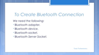 To Create Bluetooth Connection
We need the following:
Bluetooth adapter.
Bluetooth device.
Bluetooth socket.
Bluetooth Server Socket.

Tenet Technetronics

 