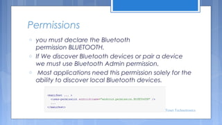 Permissions
o
o
o

you must declare the Bluetooth
permission BLUETOOTH. 
If We discover Bluetooth devices or pair a device
we must use Bluetooth Admin permission.
 Most applications need this permission solely for the
ability to discover local Bluetooth devices.

Tenet Technetronics

 