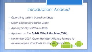 Introduction: Android
o

Operating system based on Linux.

o

Open Source by Search Giant.

o

Apps typically written in Java.

o

Apps run on the Dalvik Virtual Machine(DVM).

o

November 2007, Open Handset Alliance formed to
develop open standards for mobile devices.
Tenet Technetronics

 
