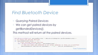 Find Bluetooth Device
Querying Paired Devices
o We can get paired devices by
getBondedDevices().
This method will return all the paired devices.
o

Tenet Technetronics

 