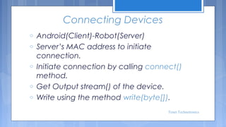 Connecting Devices
o
o
o
o
o

Android(Client)-Robot(Server)
Server’s MAC address to initiate
connection.
Initiate connection by calling connect()
method.
Get Output stream() of the device.
Write using the method write(byte[]).
Tenet Technetronics

 
