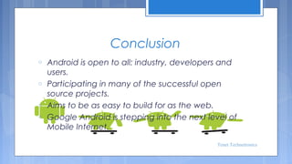 Conclusion
o
o
o
o

Android is open to all: industry, developers and
users.
Participating in many of the successful open
source projects.
Aims to be as easy to build for as the web.
Google Android is stepping into the next level of
Mobile Internet.
Tenet Technetronics

 