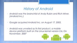 History of Android
o

Android was the brainchild of Andy Rubin and Rich Miner.
(Android Inc.)

o

Google acquired Android Inc. on August 17, 2005.

o

Android was unveiled as its first product, a mobile
device platform built on the Linux kernel version 2.6, On
November, 2007
Tenet Technetronics

 