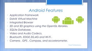Android Features
o
o
o
o
o
o
o
o

Application Framework
Dalvik Virtual Machine
Integrated Browser
2D and 3D graphics using the OpenGL libraries.
SQLite Database.
Video and Audio Codecs.
Bluetooth, EDGE,3G,4G and Wi-Fi .
Camera , GPS , Compass, and accelerometer.
Tenet Technetronics

 