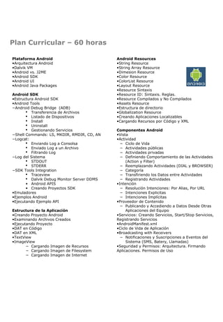 Plan Curricular – 60 horas
Plataforma Android
•Arquitectura Android
•Dalvik VM
•Android vs. J2ME
•Android SDK
•Android UI
•Android Java Packages
Android SDK
•Estructura Android SDK
•Android Tools
−Android Debug Bridge (ADB)
 Transferencia de Archivos
 Listado de Dispositivos
 Install
 Uninstall
 Gestionando Servicios
−Shell Commands: LS, MKDIR, RMDIR, CD, AN
−Logcat:
 Enviando Log a Consolsa
 Enviado Log a un Archivo
 Filtrando Log
−Log del Sistema
 STDOUT
 STDERR
−SDK Tools Integration
 Traceview
 Dalvik Debug Monitor Server DDMS
• Android APIS
• Creando Proyectos SDK
•Emuladores
•Ejemplos Android
•Ejecutando Ejemplo API
Estructura de la Aplicación
•Creando Proyecto Android
•Examinando Archivos Creados
•Ejecutando Proyecto
•DAT en Código
•DAT en XML
•TextView
•ImageView
− Cargando Imagen de Recursos
− Cargando Imagen de Filesystem
− Cargando Imagen de Internet

Android Resources
•String Resource
•String Array Resource
•Dimesion Resource
•Color Resource
•ColorList Resource
•Layout Resource
•Resource Sintaxis
•Resource ID: Sintaxis. Reglas.
•Resource Compilados y No Compilados
•Assets Resource
•Estructura de directorio
•Globalization Resource
•Creando Aplicaciones Localizables
•Cargando Recursos por Código y XML
Componentes Android
•Vista
•Actividad
− Ciclo de Vida
− Actividades públicas
− Actividades privadas
− Definiendo Comportamiento de las Actividades
(Action y Filter)
− Reemplazando Actividades (DIAL y BROWSER)
− Categoría
− Transfiriendo los Datos entre Actividades
− Registrando Actividades
•Intención
− Resolución Intenciones: Por Alias, Por URL
− Intenciones Explicitas
− Intenciones Implícitas
•Proveedor de Contenido
− Publicando y Accediendo a Datos Desde Otras
Aplicaciones del Equipo
•Servicios: Creando Servicios, Start/Stop Servicios,
Registrando Servicios
•AndroidManifest.xml
•Ciclo de Vida de Aplicación
•Broadcasting with Receivers
− Notificaciones y Suscripciones a Eventos del
Sistema (SMS, Batery, Llamadas)
•Seguridad y Permisos: Arquitectura. Firmando
Aplicaciones. Permisos de Uso

 
