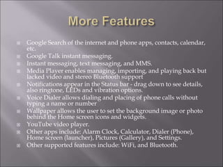  Google Search of the internet and phone apps, contacts, calendar,
etc.
 Google Talk instant messaging.
 Instant messaging, text messaging, and MMS.
 Media Player enables managing, importing, and playing back but
lacked video and stereo Bluetooth support
 Notifications appear in the Status bar - drag down to see details,
also ringtone, LEDs and vibration options.
 Voice Dialer allows dialing and placing of phone calls without
typing a name or number
 Wallpaper allows the user to set the background image or photo
behind the Home screen icons and widgets.
 YouTube video player.
 Other apps include: Alarm Clock, Calculator, Dialer (Phone),
Home screen (launcher), Pictures (Gallery), and Settings.
 Other supported features include: WiFi, and Bluetooth.
 
