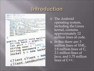 The Android
operating system,
including the Linux
kernel, contains
approximately 12
million lines of code.
 In this there are: 3
million lines of XML,
2.8 million lines of C,
2.1 million lines of
Java, and 1.75 million
lines of C++.
 
