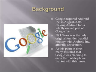  Google acquired Android
Inc. in August, 2005,
making Android Inc. a
wholly owned part of
Google Inc.
 Nick Sears was the only
original founder that did
not stay with Android Inc.
after the acquisition.
 At this point in time,
many assumed that
Google was planning to
enter the mobile phone
market with this move.
 