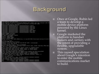  Once at Google, Rubin led
a team to develop a
mobile device platform
powered by the Linux
kernel.
 Google marketed the
platform to handset
makers and carriers with
the intent of providing a
flexible, upgradable
system.
 This caused speculation
about Google's intention
to enter the mobile
communications market
to build.
 