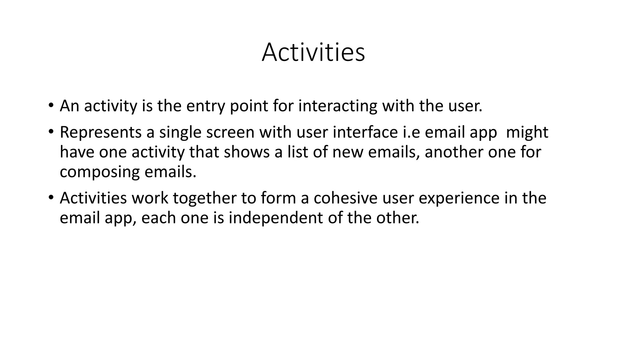 Activities
• An activity is the entry point for interacting with the user.
• Represents a single screen with user interface i.e email app might
have one activity that shows a list of new emails, another one for
composing emails.
• Activities work together to form a cohesive user experience in the
email app, each one is independent of the other.
 