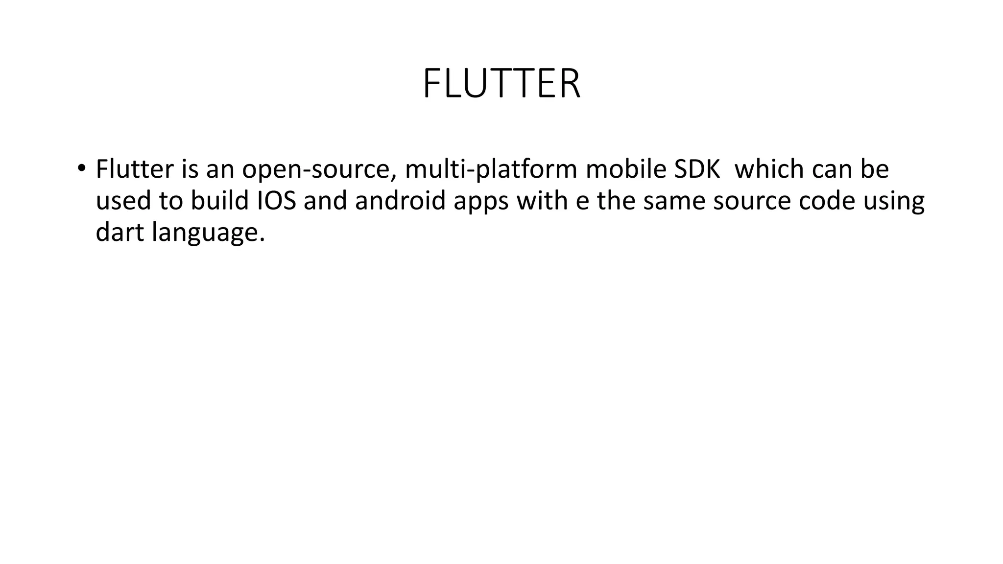 FLUTTER
• Flutter is an open-source, multi-platform mobile SDK which can be
used to build IOS and android apps with e the same source code using
dart language.
 