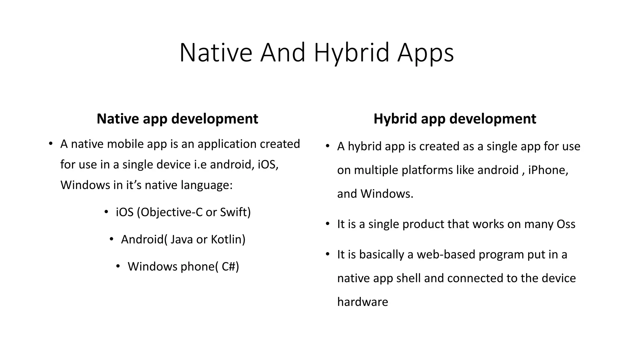 Native And Hybrid Apps
Native app development
• A native mobile app is an application created
for use in a single device i.e android, iOS,
Windows in it’s native language:
• iOS (Objective-C or Swift)
• Android( Java or Kotlin)
• Windows phone( C#)
Hybrid app development
• A hybrid app is created as a single app for use
on multiple platforms like android , iPhone,
and Windows.
• It is a single product that works on many Oss
• It is basically a web-based program put in a
native app shell and connected to the device
hardware
 