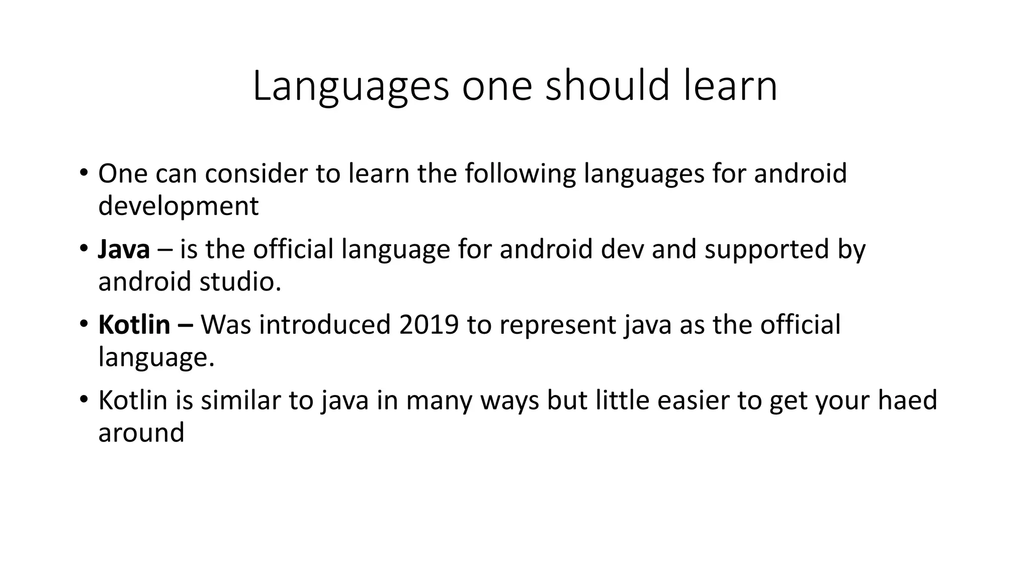 Languages one should learn
• One can consider to learn the following languages for android
development
• Java – is the official language for android dev and supported by
android studio.
• Kotlin – Was introduced 2019 to represent java as the official
language.
• Kotlin is similar to java in many ways but little easier to get your haed
around
 