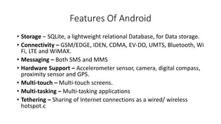 Features Of Android
• Storage – SQLite, a lightweight relational Database, for Data storage.
• Connectivity – GSM/EDGE, IDEN, CDMA, EV-DO, UMTS, Bluetooth, Wi
Fi, LTE and WiMAX.
• Messaging – Both SMS and MMS
• Hardware Support – Accelerometer sensor, camera, digital compass,
proximity sensor and GPS.
• Multi-touch – Multi-touch screens.
• Multi-tasking – Multi-tasking applications
• Tethering – Sharing of Internet connections as a wired/ wireless
hotspot.c
 