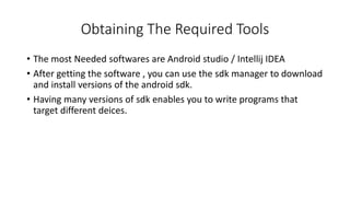 Obtaining The Required Tools
• The most Needed softwares are Android studio / Intellij IDEA
• After getting the software , you can use the sdk manager to download
and install versions of the android sdk.
• Having many versions of sdk enables you to write programs that
target different deices.
 