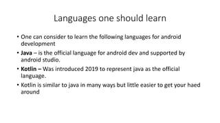 Languages one should learn
• One can consider to learn the following languages for android
development
• Java – is the official language for android dev and supported by
android studio.
• Kotlin – Was introduced 2019 to represent java as the official
language.
• Kotlin is similar to java in many ways but little easier to get your haed
around
 