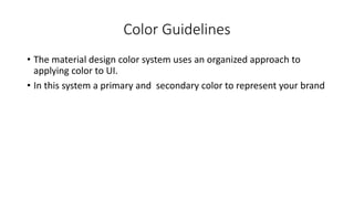 Color Guidelines
• The material design color system uses an organized approach to
applying color to UI.
• In this system a primary and secondary color to represent your brand
 