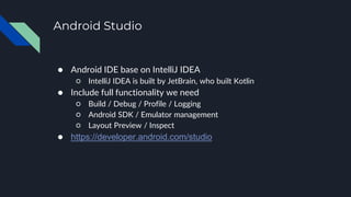 Android Studio
● Android IDE base on IntelliJ IDEA
○ IntelliJ IDEA is built by JetBrain, who built Kotlin
● Include full functionality we need
○ Build / Debug / Profile / Logging
○ Android SDK / Emulator management
○ Layout Preview / Inspect
● https://developer.android.com/studio
 