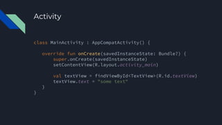 Activity
class MainActivity : AppCompatActivity() {
override fun onCreate(savedInstanceState: Bundle?) {
super.onCreate(savedInstanceState)
setContentView(R.layout.activity_main)
val textView = findViewById<TextView>(R.id.textView)
textView.text = "some text"
}
}
 