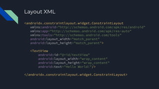 Layout XML
<androidx.constraintlayout.widget.ConstraintLayout
xmlns:android="http://schemas.android.com/apk/res/android"
xmlns:app="http://schemas.android.com/apk/res-auto"
xmlns:tools="http://schemas.android.com/tools"
android:layout_width="match_parent"
android:layout_height="match_parent">
<TextView
android:id="@+id/textView"
android:layout_width="wrap_content"
android:layout_height="wrap_content"
android:text="Hello World!"/>
</androidx.constraintlayout.widget.ConstraintLayout>
 