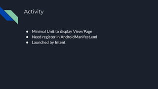Activity
● Minimal Unit to display View/Page
● Need register in AndroidManifest.xml
● Launched by Intent
 