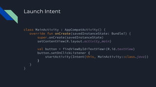 Launch Intent
class MainActivity : AppCompatActivity() {
override fun onCreate(savedInstanceState: Bundle?) {
super.onCreate(savedInstanceState)
setContentView(R.layout.activity_main)
val button = findViewById<TextView>(R.id.textView)
button.setOnClickListener {
startActivity(Intent(this, MainActivity::class.java))
}
}
}
 