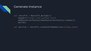 Generate Instance
val retrofit = Retrofit.Builder()
.baseUrl("https://api.github.com")
.addConverterFactory(GsonConverterFactory.create())
.build()
val service = retrofit.create(GitHubService::class.java)
 