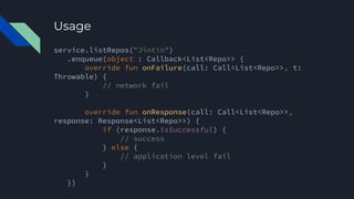 Usage
service.listRepos("Jintin")
.enqueue(object : Callback<List<Repo>> {
override fun onFailure(call: Call<List<Repo>>, t:
Throwable) {
// network fail
}
override fun onResponse(call: Call<List<Repo>>,
response: Response<List<Repo>>) {
if (response.isSuccessful) {
// success
} else {
// application level fail
}
}
})
 