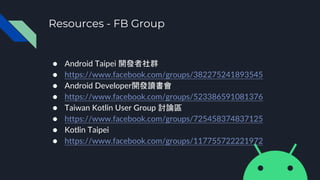 Resources - FB Group
● Android Taipei 開發者社群
● https://www.facebook.com/groups/382275241893545
● Android Developer開發讀書會
● https://www.facebook.com/groups/523386591081376
● Taiwan Kotlin User Group 討論區
● https://www.facebook.com/groups/725458374837125
● Kotlin Taipei
● https://www.facebook.com/groups/117755722221972
 
