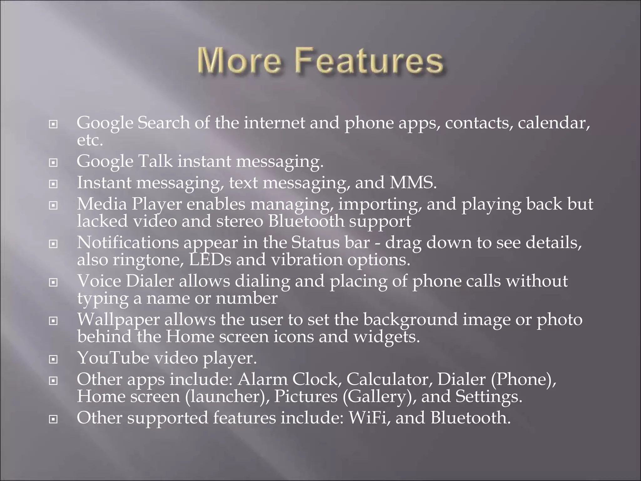  Google Search of the internet and phone apps, contacts, calendar,
etc.
 Google Talk instant messaging.
 Instant messaging, text messaging, and MMS.
 Media Player enables managing, importing, and playing back but
lacked video and stereo Bluetooth support
 Notifications appear in the Status bar - drag down to see details,
also ringtone, LEDs and vibration options.
 Voice Dialer allows dialing and placing of phone calls without
typing a name or number
 Wallpaper allows the user to set the background image or photo
behind the Home screen icons and widgets.
 YouTube video player.
 Other apps include: Alarm Clock, Calculator, Dialer (Phone),
Home screen (launcher), Pictures (Gallery), and Settings.
 Other supported features include: WiFi, and Bluetooth.
 