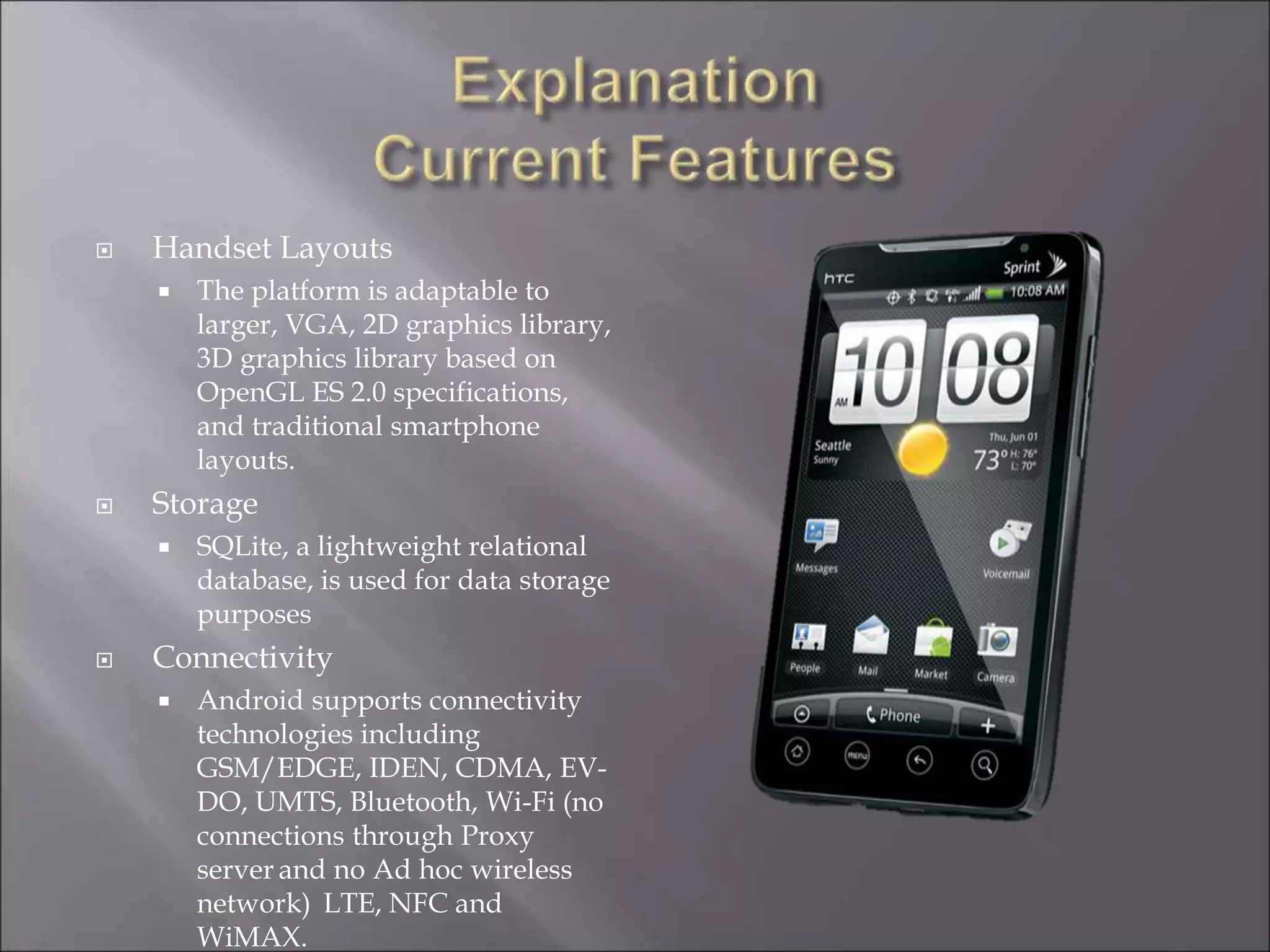  Handset Layouts
 The platform is adaptable to
larger, VGA, 2D graphics library,
3D graphics library based on
OpenGL ES 2.0 specifications,
and traditional smartphone
layouts.
 Storage
 SQLite, a lightweight relational
database, is used for data storage
purposes
 Connectivity
 Android supports connectivity
technologies including
GSM/EDGE, IDEN, CDMA, EV-
DO, UMTS, Bluetooth, Wi-Fi (no
connections through Proxy
server and no Ad hoc wireless
network) LTE, NFC and
WiMAX.
 