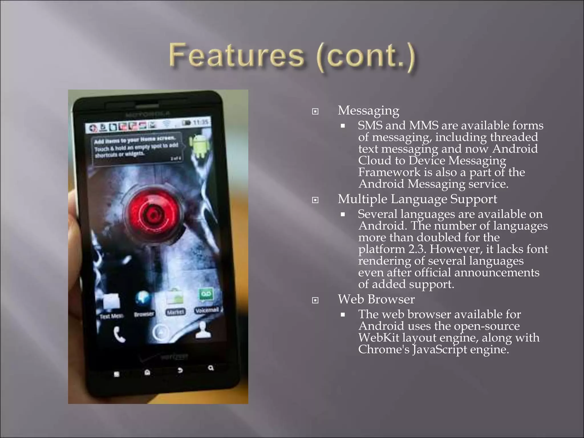  Messaging
 SMS and MMS are available forms
of messaging, including threaded
text messaging and now Android
Cloud to Device Messaging
Framework is also a part of the
Android Messaging service.
 Multiple Language Support
 Several languages are available on
Android. The number of languages
more than doubled for the
platform 2.3. However, it lacks font
rendering of several languages
even after official announcements
of added support.
 Web Browser
 The web browser available for
Android uses the open-source
WebKit layout engine, along with
Chrome's JavaScript engine.
 