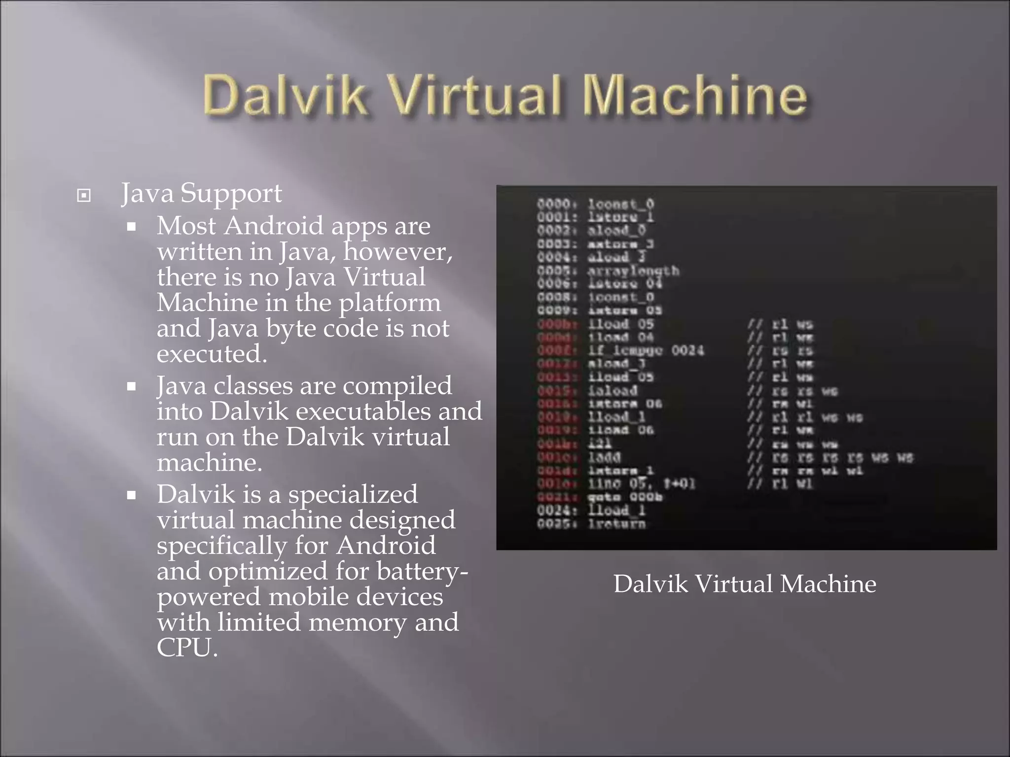  Java Support
 Most Android apps are
written in Java, however,
there is no Java Virtual
Machine in the platform
and Java byte code is not
executed.
 Java classes are compiled
into Dalvik executables and
run on the Dalvik virtual
machine.
 Dalvik is a specialized
virtual machine designed
specifically for Android
and optimized for battery-
powered mobile devices
with limited memory and
CPU.
Dalvik Virtual Machine
 