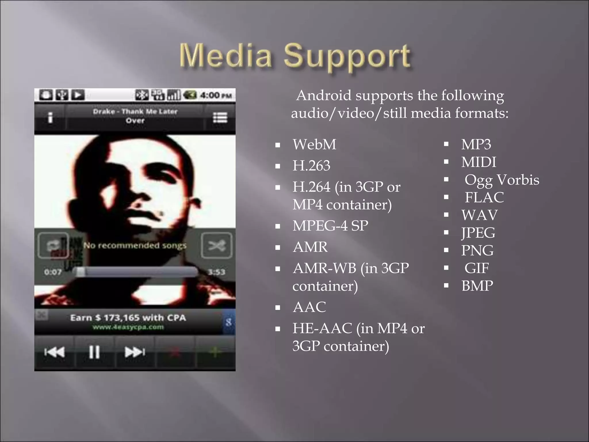  WebM
 H.263
 H.264 (in 3GP or
MP4 container)
 MPEG-4 SP
 AMR
 AMR-WB (in 3GP
container)
 AAC
 HE-AAC (in MP4 or
3GP container)
 MP3
 MIDI
 Ogg Vorbis
 FLAC
 WAV
 JPEG
 PNG
 GIF
 BMP
Android supports the following
audio/video/still media formats:
 
