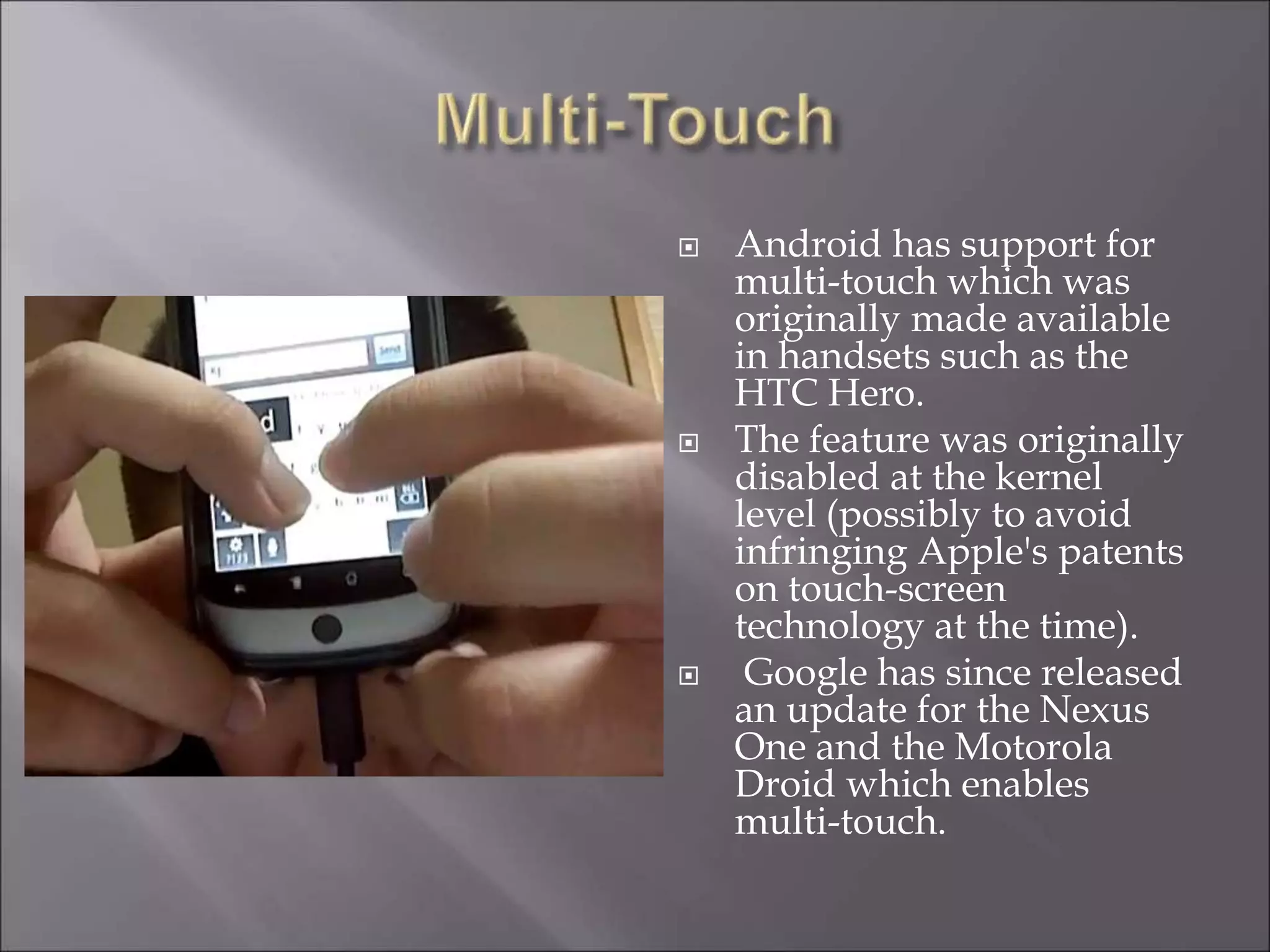  Android has support for
multi-touch which was
originally made available
in handsets such as the
HTC Hero.
 The feature was originally
disabled at the kernel
level (possibly to avoid
infringing Apple's patents
on touch-screen
technology at the time).
 Google has since released
an update for the Nexus
One and the Motorola
Droid which enables
multi-touch.
 
