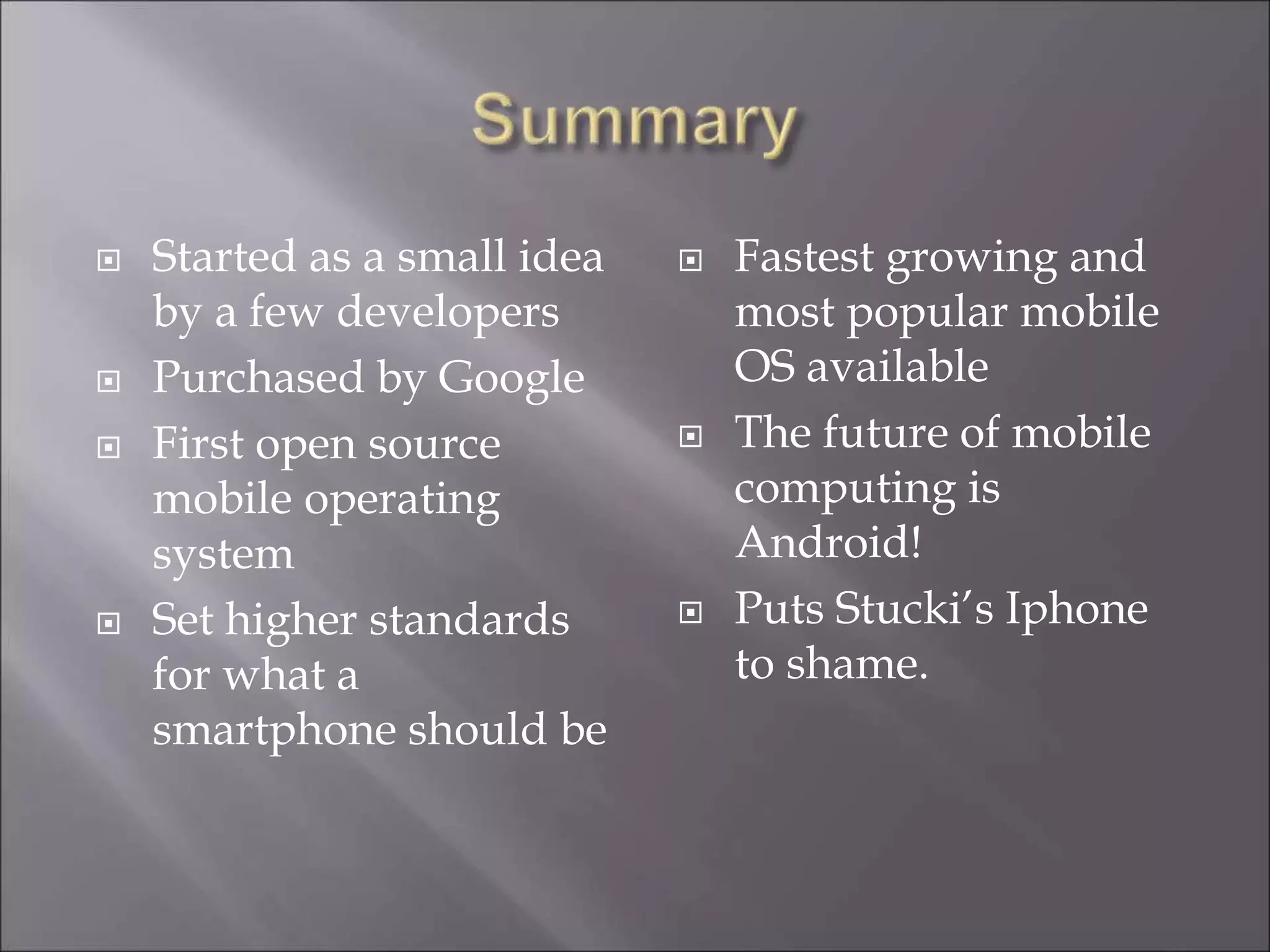  Started as a small idea
by a few developers
 Purchased by Google
 First open source
mobile operating
system
 Set higher standards
for what a
smartphone should be
 Fastest growing and
most popular mobile
OS available
 The future of mobile
computing is
Android!
 Puts Stucki’s Iphone
to shame.
 