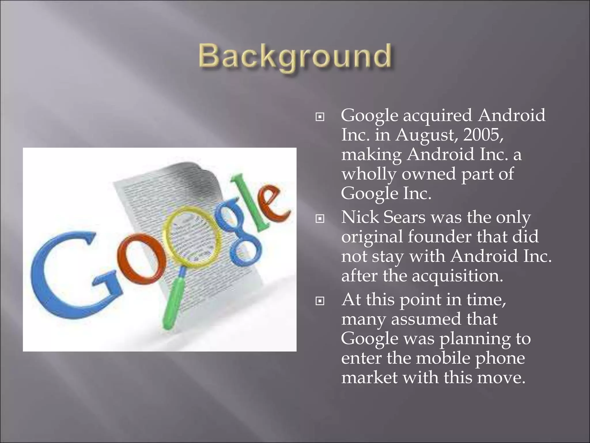  Google acquired Android
Inc. in August, 2005,
making Android Inc. a
wholly owned part of
Google Inc.
 Nick Sears was the only
original founder that did
not stay with Android Inc.
after the acquisition.
 At this point in time,
many assumed that
Google was planning to
enter the mobile phone
market with this move.
 