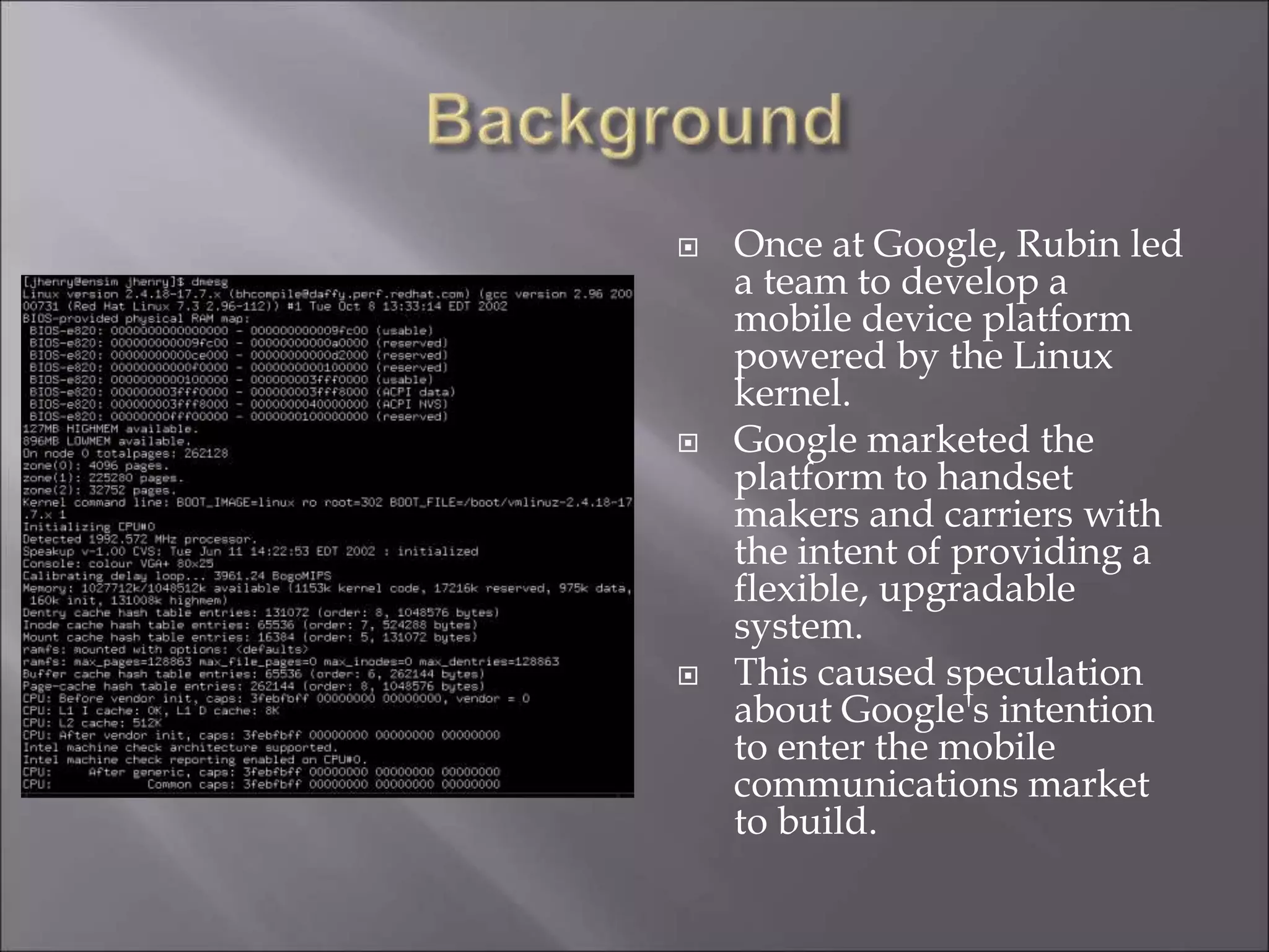  Once at Google, Rubin led
a team to develop a
mobile device platform
powered by the Linux
kernel.
 Google marketed the
platform to handset
makers and carriers with
the intent of providing a
flexible, upgradable
system.
 This caused speculation
about Google's intention
to enter the mobile
communications market
to build.
 