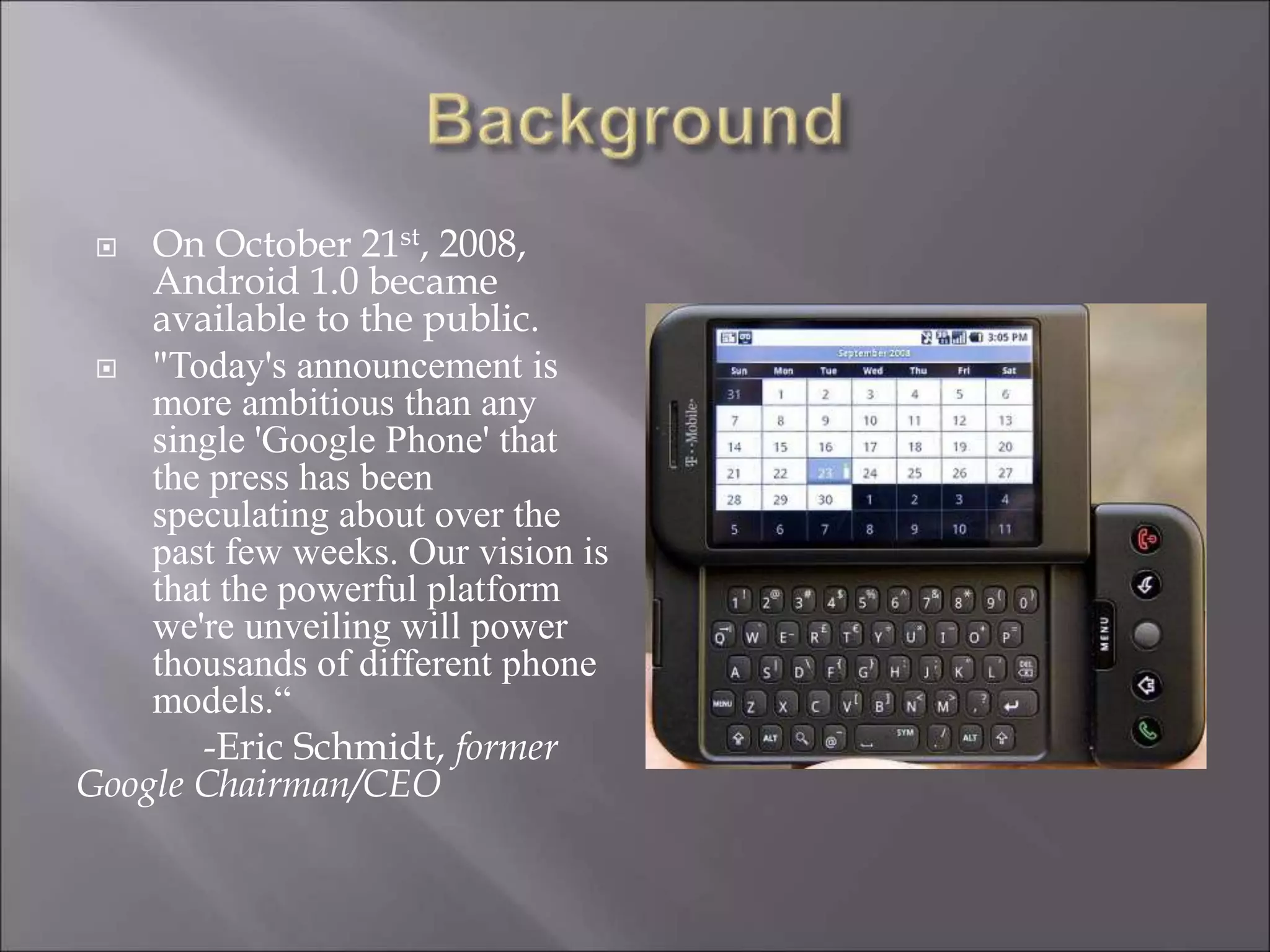  On October 21st, 2008,
Android 1.0 became
available to the public.
 "Today's announcement is
more ambitious than any
single 'Google Phone' that
the press has been
speculating about over the
past few weeks. Our vision is
that the powerful platform
we're unveiling will power
thousands of different phone
models.“
-Eric Schmidt, former
Google Chairman/CEO
 