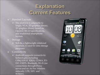  Handset Layouts
 The platform is adaptable to
larger, VGA, 2D graphics library,
3D graphics library based on
OpenGL ES 2.0 specifications,
and traditional smartphone
layouts.
 Storage
 SQLite, a lightweight relational
database, is used for data storage
purposes
 Connectivity
 Android supports connectivity
technologies including
GSM/EDGE, IDEN, CDMA, EV-
DO, UMTS, Bluetooth, Wi-Fi (no
connections through Proxy
server and no Ad hoc wireless
network) LTE, NFC and
WiMAX.
 