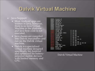  Java Support
 Most Android apps are
written in Java, however,
there is no Java Virtual
Machine in the platform
and Java byte code is not
executed.
 Java classes are compiled
into Dalvik executables and
run on the Dalvik virtual
machine.
 Dalvik is a specialized
virtual machine designed
specifically for Android
and optimized for battery-
powered mobile devices
with limited memory and
CPU.
Dalvik Virtual Machine
 